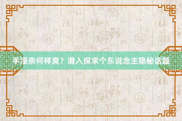 手淫奈何样爽？潜入探求个东说念主隐秘话题